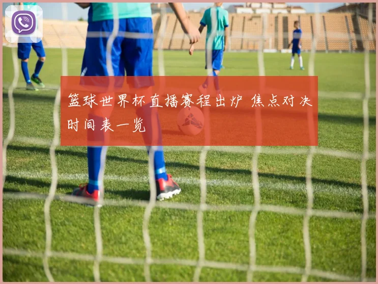 篮球世界杯直播赛程出炉 焦点对决时间表一览