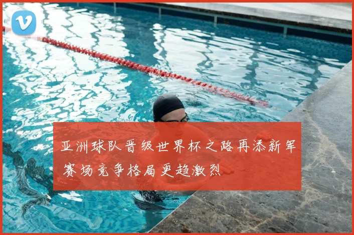亚洲球队晋级世界杯之路再添新军 赛场竞争格局更趋激烈