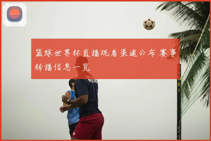 篮球世界杯直播观看渠道公布 赛事转播信息一览