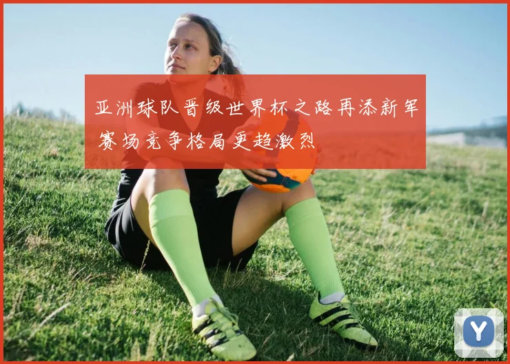亚洲球队晋级世界杯之路再添新军 赛场竞争格局更趋激烈