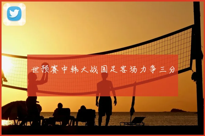 世预赛中韩大战国足客场力争三分