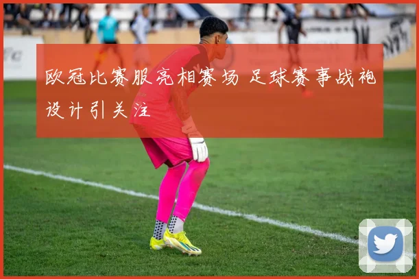 欧冠比赛服亮相赛场 足球赛事战袍设计引关注
