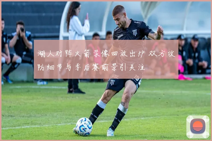 湖人对阵火箭录像回放出炉 双方攻防细节与季后赛前景引关注