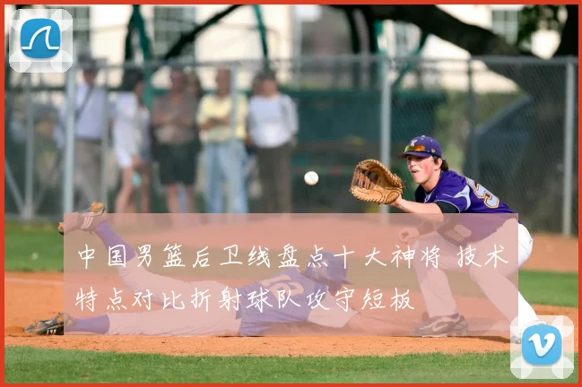 中国男篮后卫线盘点十大神将 技术特点对比折射球队攻守短板