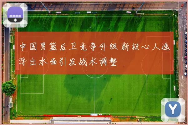 中国男篮后卫竞争升级 新核心人选浮出水面引发战术调整