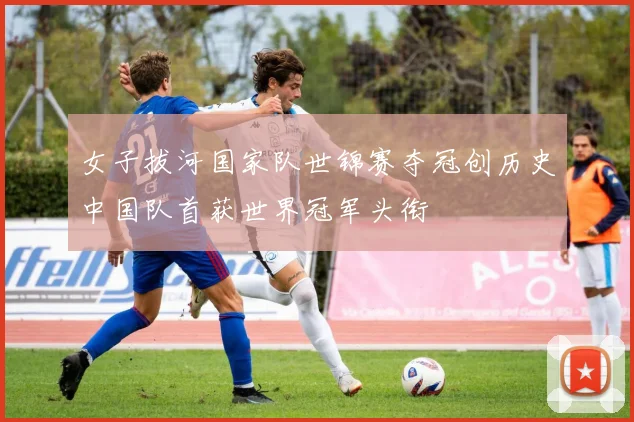 女子拔河国家队世锦赛夺冠创历史中国队首获世界冠军头衔