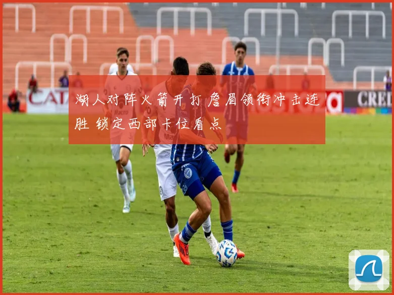 湖人对阵火箭开打 詹眉领衔冲击连胜 锁定西部卡位看点