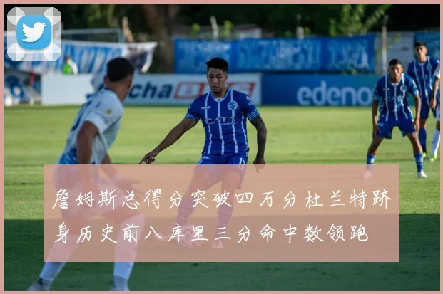 詹姆斯总得分突破四万分杜兰特跻身历史前八库里三分命中数领跑