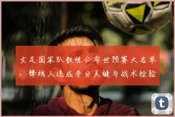 女足国家队教练公布世预赛大名单，锋线人选成夺分关键与战术检验