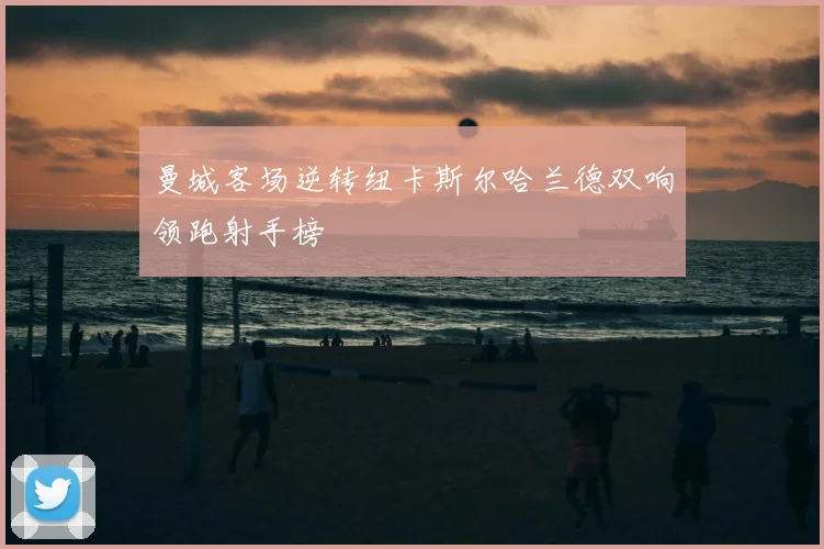 曼城客场逆转纽卡斯尔哈兰德双响领跑射手榜