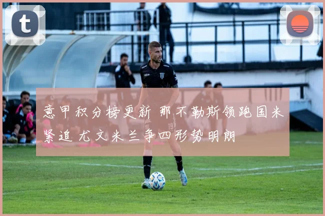 意甲积分榜更新 那不勒斯领跑国米紧追 尤文米兰争四形势明朗