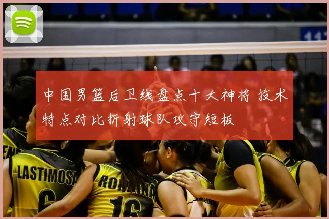 中国男篮后卫线盘点十大神将 技术特点对比折射球队攻守短板