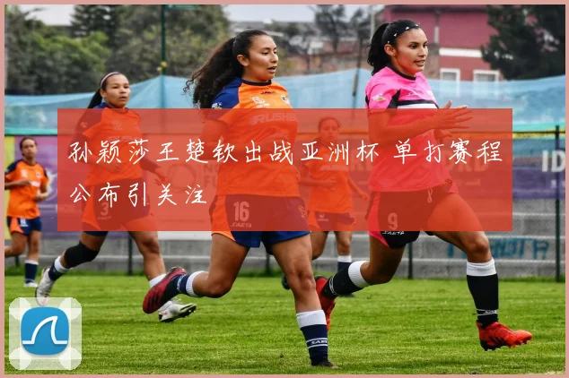 孙颖莎王楚钦出战亚洲杯 单打赛程公布引关注