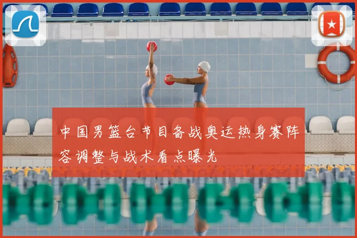 中国男篮台节目备战奥运热身赛阵容调整与战术看点曝光