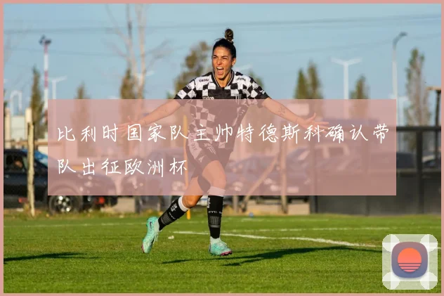 比利时国家队主帅特德斯科确认带队出征欧洲杯