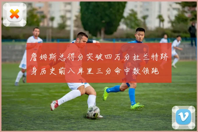 詹姆斯总得分突破四万分杜兰特跻身历史前八库里三分命中数领跑