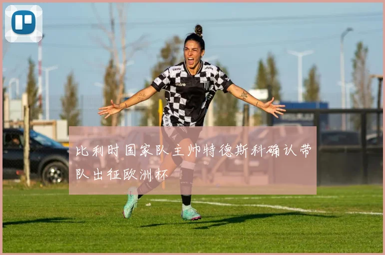 比利时国家队主帅特德斯科确认带队出征欧洲杯