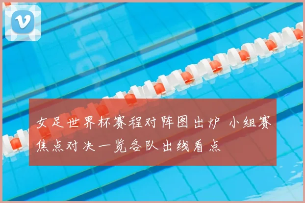 女足世界杯赛程对阵图出炉 小组赛焦点对决一览各队出线看点