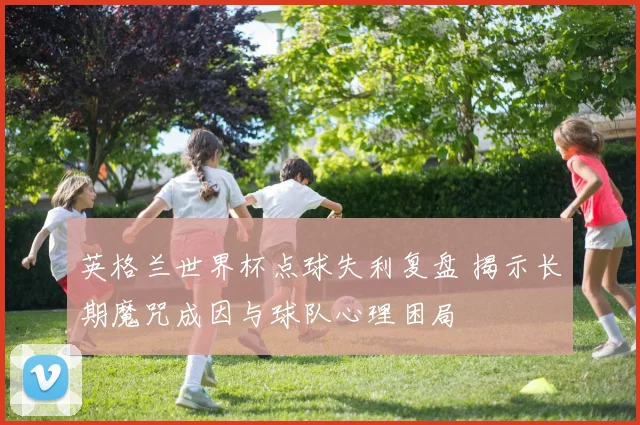 英格兰世界杯点球失利复盘 揭示长期魔咒成因与球队心理困局