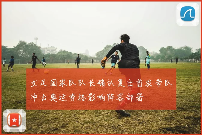 女足国家队队长确认复出首发带队冲击奥运资格影响阵容部署