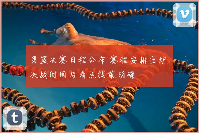 男篮决赛日程公布 赛程安排出炉 决战时间与看点提前明确