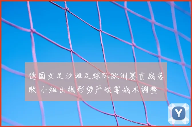 德国女足沙滩足球队欧洲赛首战落败 小组出线形势严峻需战术调整