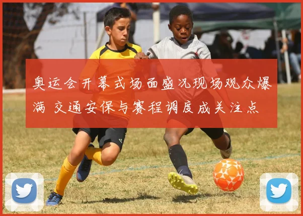 奥运会开幕式场面盛况现场观众爆满 交通安保与赛程调度成关注点