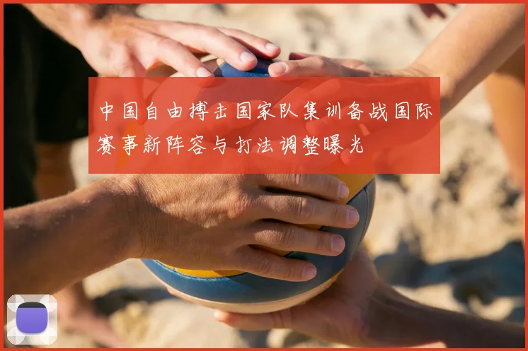 中国自由搏击国家队集训备战国际赛事新阵容与打法调整曝光